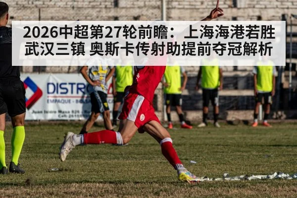 2026中超第27轮前瞻:上海海港若胜武汉三镇 奥斯卡传射助提前夺冠解析